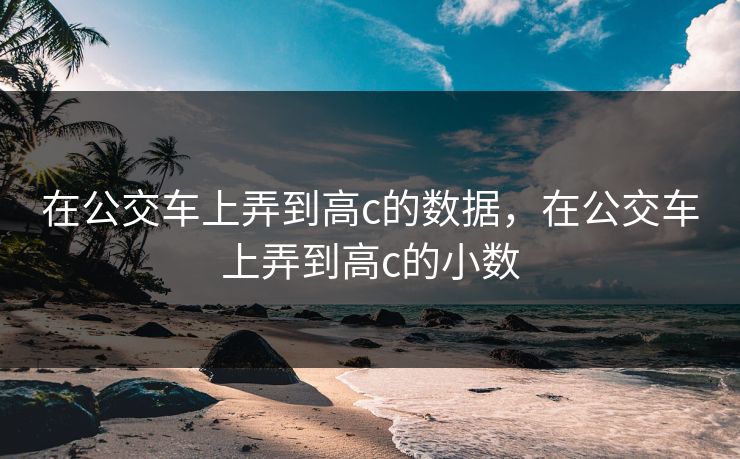 在公交车上弄到高c的数据，在公交车上弄到高c的小数