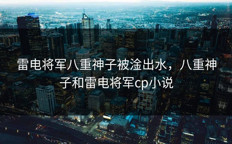 雷电将军八重神子被淦出水，八重神子和雷电将军cp小说  第1张