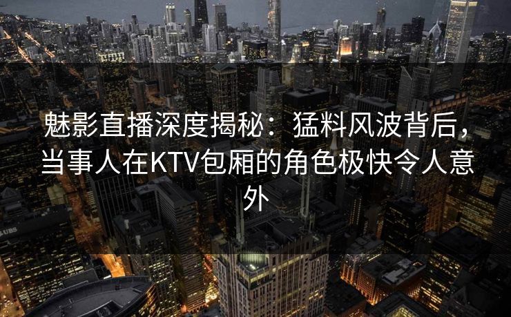 魅影直播深度揭秘：猛料风波背后，当事人在KTV包厢的角色极快令人意外