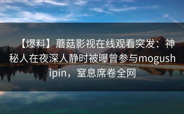 【爆料】蘑菇影视在线观看突发：神秘人在夜深人静时被曝曾参与mogushipin，窒息席卷全网