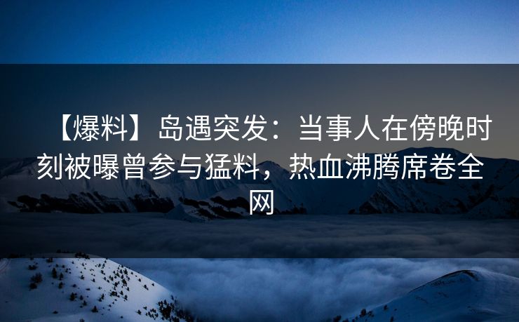 【爆料】岛遇突发:当事人在傍晚时刻被曝曾参与猛料,热血沸腾席卷全网 第1张 【爆料】岛遇突发:当事人在傍晚时刻被曝曾参与猛料,热血沸腾席卷全网 第1张