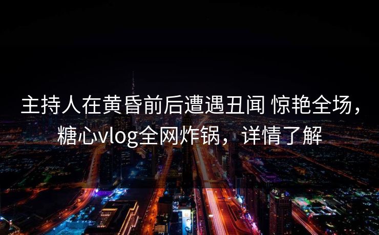 主持人在黄昏前后遭遇丑闻 惊艳全场，糖心vlog全网炸锅，详情了解  第1张