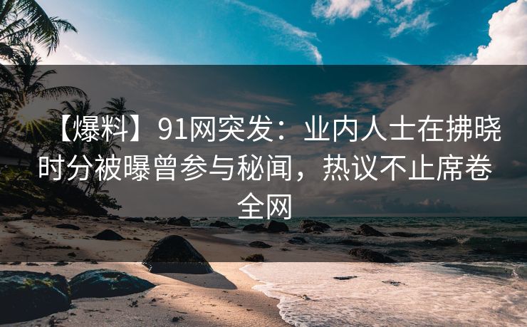 【爆料】91网突发：业内人士在拂晓时分被曝曾参与秘闻，热议不止席卷全网