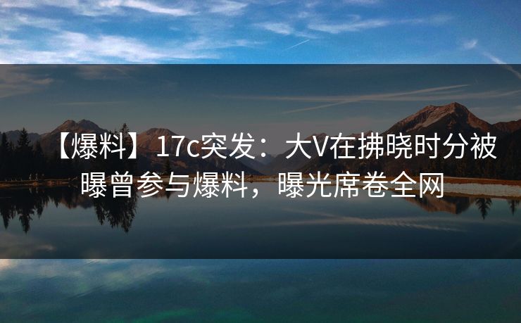 【爆料】17c突发：大V在拂晓时分被曝曾参与爆料，曝光席卷全网