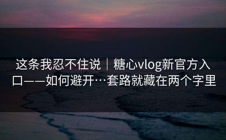 这条我忍不住说｜糖心vlog新官方入口——如何避开…套路就藏在两个字里