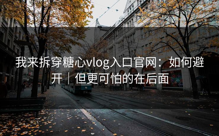 我来拆穿糖心vlog入口官网：如何避开｜但更可怕的在后面