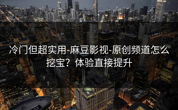 冷门但超实用-麻豆影视-原创频道怎么挖宝？体验直接提升