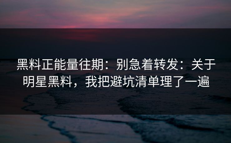 黑料正能量往期：别急着转发：关于明星黑料，我把避坑清单理了一遍