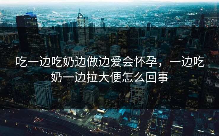吃一边吃奶边做边爱会怀孕，一边吃奶一边拉大便怎么回事