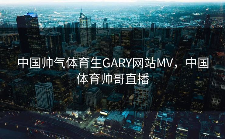 中国帅气体育生GARY网站MV，中国体育帅哥直播