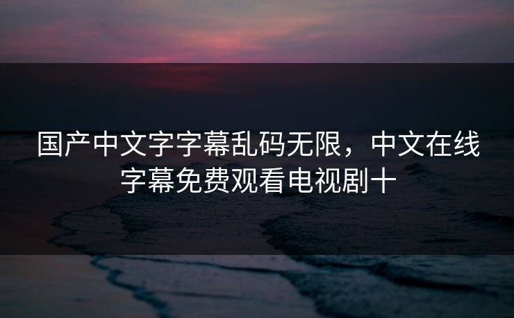 国产中文字字幕乱码无限，中文在线字幕免费观看电视剧十