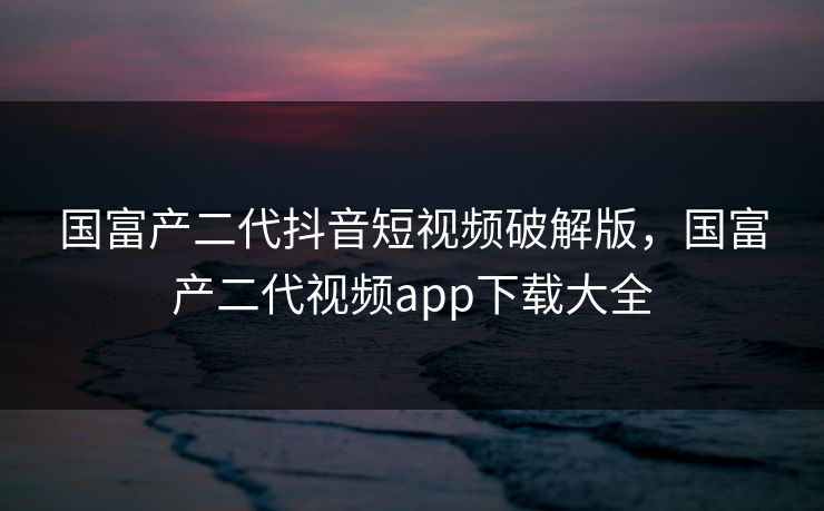 国富产二代抖音短视频破解版，国富产二代视频app下载大全