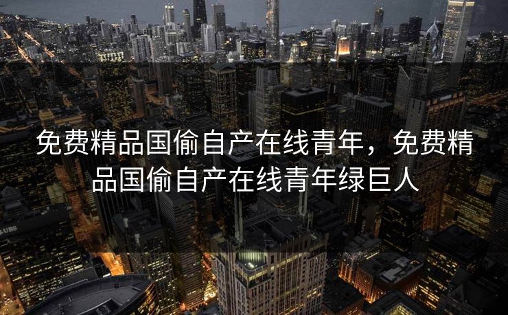 免费精品国偷自产在线青年，免费精品国偷自产在线青年绿巨人