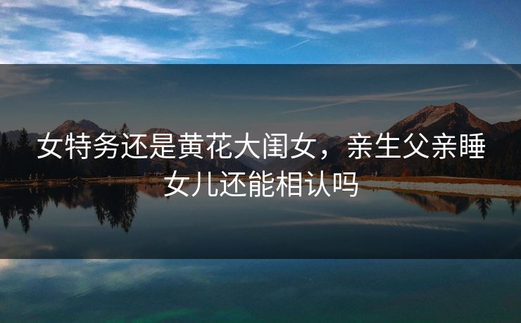 女特务还是黄花大闺女,亲生父亲睡女儿还能相认吗 第1张 女特务还是黄花大闺女,亲生父亲睡女儿还能相认吗 第1张