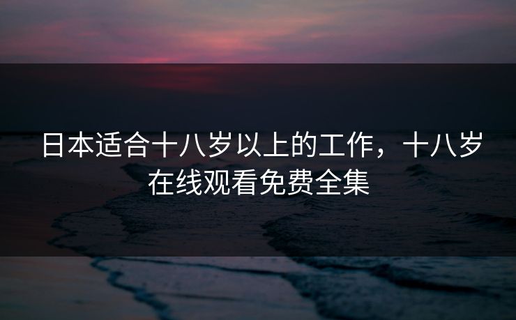 日本适合十八岁以上的工作,十八岁在线观看免费全集 日本适合十八岁以上的工作,十八岁在线观看免费全集