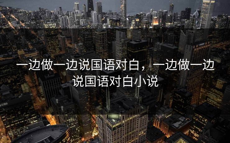 一边做一边说国语对白,一边做一边说国语对白小说 第1张 一边做一边说国语对白,一边做一边说国语对白小说 第1张