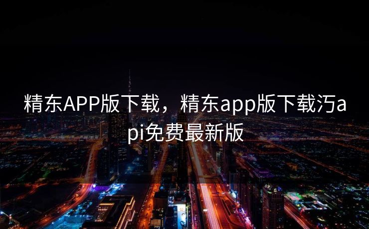 精东APP版下载,精东app版下载汅api免费最新版 精东APP版下载,精东app版下载汅api免费最新版