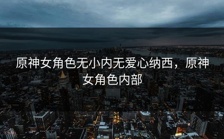 原神女角色无小内无爱心纳西,原神女角色内部 原神女角色无小内无爱心纳西,原神女角色内部