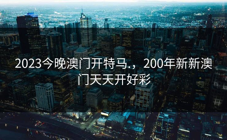 2023今晚澳门开特马.,200年新新澳门天天开好彩 2023今晚澳门开特马.,200年新新澳门天天开好彩