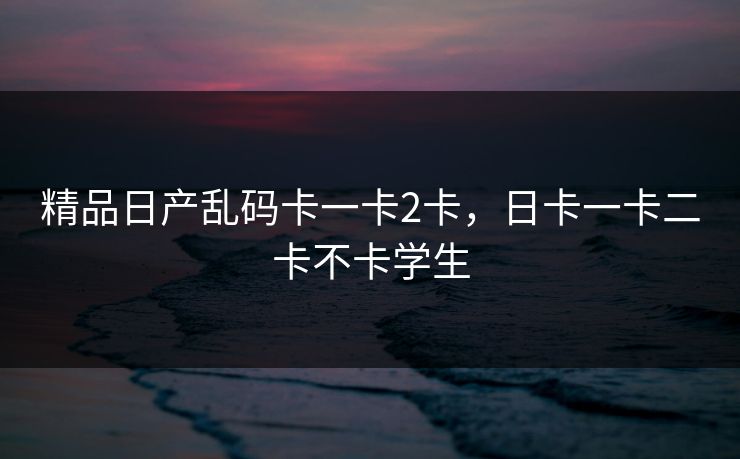 精品日产乱码卡一卡2卡,日卡一卡二卡不卡学生 第1张 精品日产乱码卡一卡2卡,日卡一卡二卡不卡学生 第1张