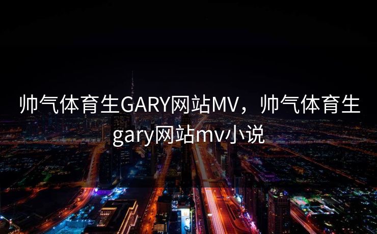 帅气体育生GARY网站MV，帅气体育生gary网站mv小说