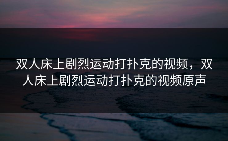 双人床上剧烈运动打扑克的视频,双人床上剧烈运动打扑克的视频原声 双人床上剧烈运动打扑克的视频,双人床上剧烈运动打扑克的视频原声