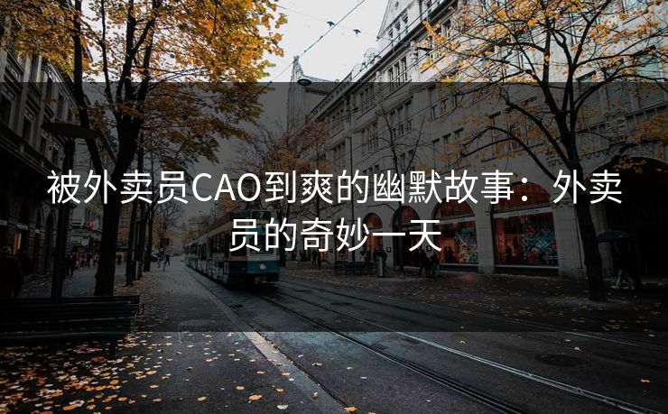 被外卖员CAO到爽的幽默故事：外卖员的奇妙一天