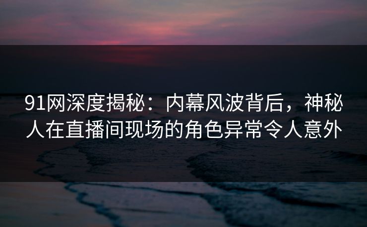 91网深度揭秘：内幕风波背后，神秘人在直播间现场的角色异常令人意外
