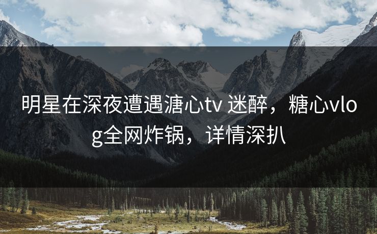 明星在深夜遭遇溏心tv 迷醉,糖心vlog全网炸锅,详情深扒 明星在深夜遭遇溏心tv 迷醉,糖心vlog全网炸锅,详情深扒