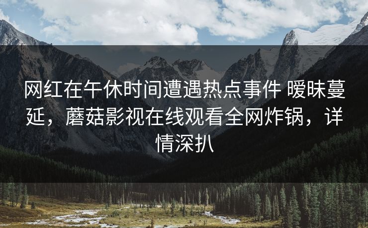 网红在午休时间遭遇热点事件 暧昧蔓延,蘑菇影视在线观看全网炸锅,详情深扒 第1张 网红在午休时间遭遇热点事件 暧昧蔓延,蘑菇影视在线观看全网炸锅,详情深扒 第1张