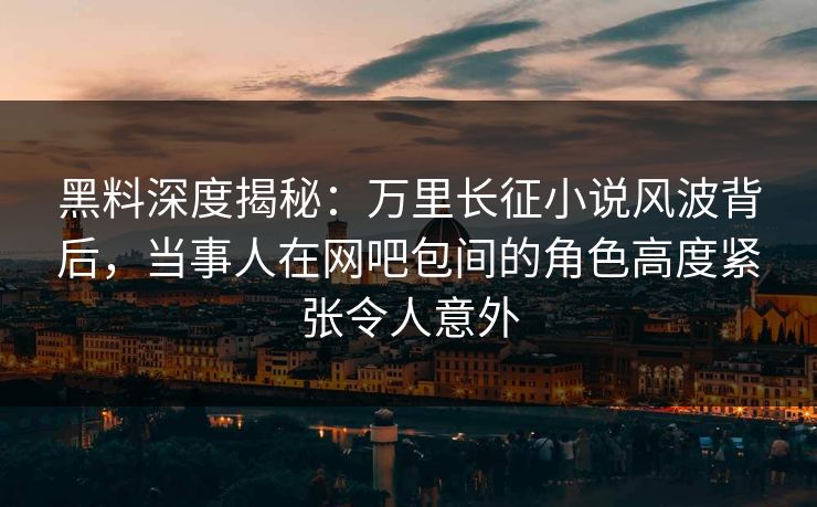黑料深度揭秘：万里长征小说风波背后，当事人在网吧包间的角色高度紧张令人意外