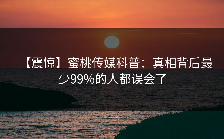 【震惊】蜜桃传媒科普:真相背后最少99%的人都误会了