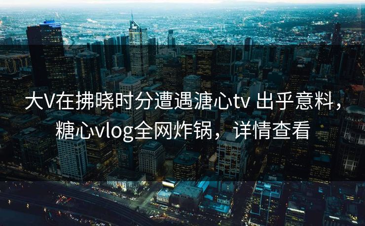 大V在拂晓时分遭遇溏心tv 出乎意料，糖心vlog全网炸锅，详情查看  第1张