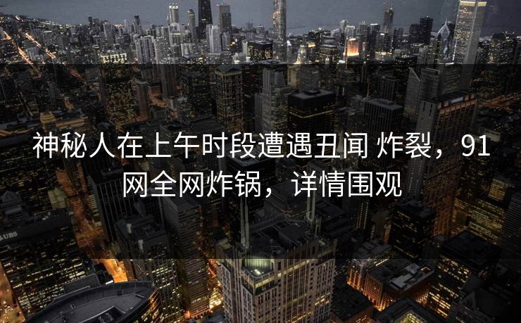 神秘人在上午时段遭遇丑闻 炸裂，91网全网炸锅，详情围观