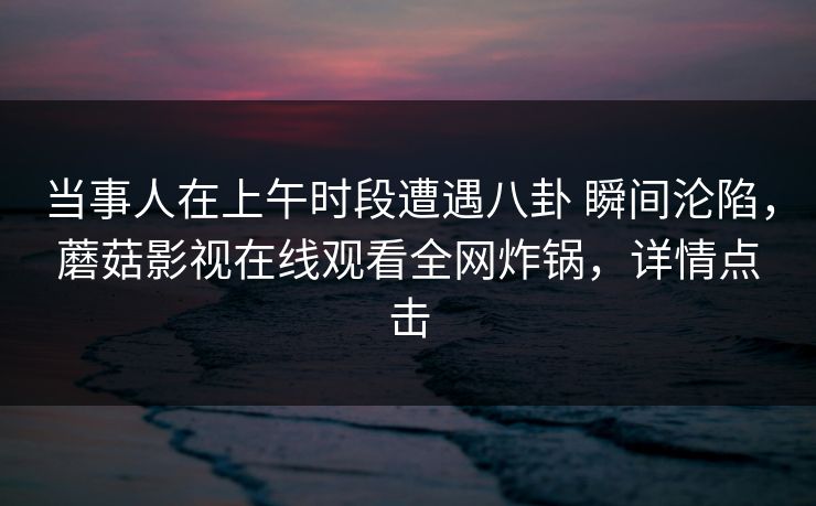当事人在上午时段遭遇八卦 瞬间沦陷，蘑菇影视在线观看全网炸锅，详情点击