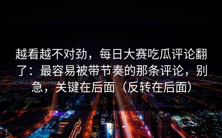 越看越不对劲，每日大赛吃瓜评论翻了：最容易被带节奏的那条评论，别急，关键在后面（反转在后面）